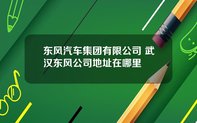 东风汽车集团有限公司 武汉东风公司地址在哪里